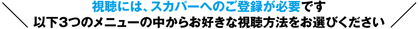 視聴には、スカパーへのご登録が必要です以下３つのメニューの中からお好きな視聴方法をお選びください