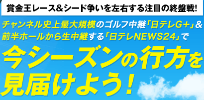[賞金王レース＆シード争いを左右する注目の終盤戦！]チャンネル史上最大規模のゴルフ中継「日テレG＋」＆前半ホールから生中継する「日テレNEWS24」で今シーズンの行方を見届けよう！