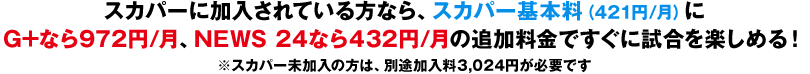 スカパーに加入されている方なら、スカパー基本料（421円/月）にG+なら972円/月、NEWS 24なら432円/月の追加料金ですぐに試合を楽しめる！※スカパー未加入の方は、別途加入料3,024円が必要です