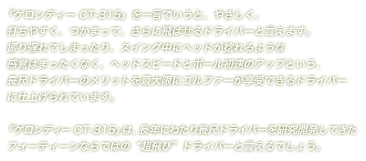 『ゲロンディー CT-315』を一言でいうと、やさしく、打ちやすく、つかまって、さらに飛ばせるドライバーと言えます。