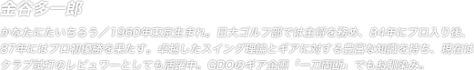 金谷多一郎 かなたにたいちろう／1960年東京生まれ。日大ゴルフ部では主将を務め、84年にプロ入り後、87年にはプロ初優勝を果たす。