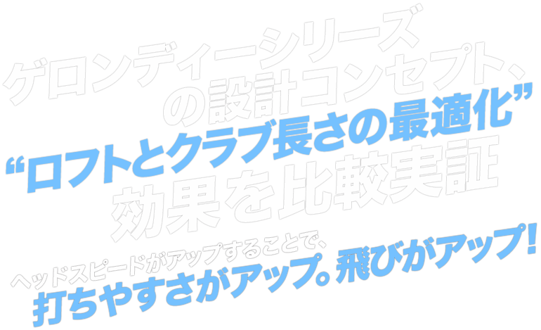 ゲロンディーシリーズの設計コンセプト、“ロフトとクラブ長さの最適化”効果を比較実証 ヘッドスピードがアップすることで、打ちやすさがアップ。飛びがアップ！