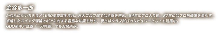 金谷多一郎 かなたにたいちろう／1960年東京生まれ。日大ゴルフ部では主将を務め、84年にプロ入り後、87年にはプロ初優勝を果たす。