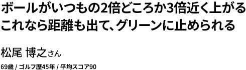 ボールがいつもの2倍どころか3倍近く上がる これなら距離も出て、グリーンに止められる 松尾 博之さん