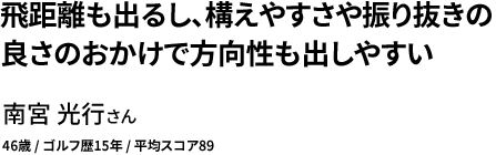 飛距離も出るし、構えやすさや振り抜きの 良さのおかけで方向性も出しやすい 南宮 光行さん