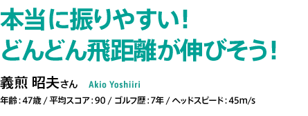 本当に振りやすい！ どんどん飛距離が伸びそう！義煎 昭夫さん 年齢：47歳 / 平均スコア：90 / ゴルフ歴：7年 / ヘッドスピード：45m/s