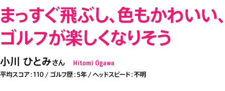 まっすぐ飛ぶし、色もかわいい、 ゴルフが楽しくなりそう 小川 ひとみさん 平均スコア：110 / ゴルフ歴：5年 / ヘッドスピード：不明