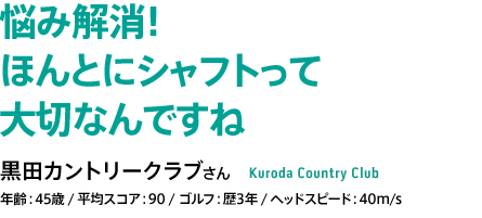 悩み解消！ ほんとにシャフトって 大切なんですね 黒田カントリークラブさん 年齢：45歳 / 平均スコア：90 / ゴルフ：歴3年 / ヘッドスピード：40m/s