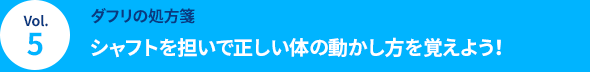 Vol.5 [ダフリの処方箋] シャフトを担いで正しい体の動かし方を覚えよう！