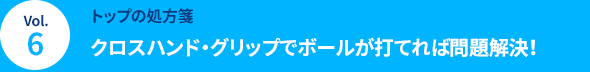 Vol.6 [トップの処方箋] クロスハンド・グリップでボールが打てれば問題解決！