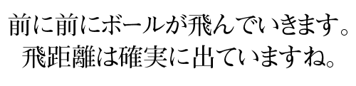 前に前にボールが飛んでいきます。 飛距離は確実に出ていますね。