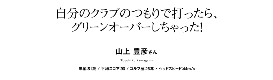 自分のクラブのつもりで打ったら、 グリーンオーバーしちゃった！山上 豊彦さん  年齢：51歳 / 平均スコア：90 / ゴルフ歴：26年 / ヘッドスピード：44m/s