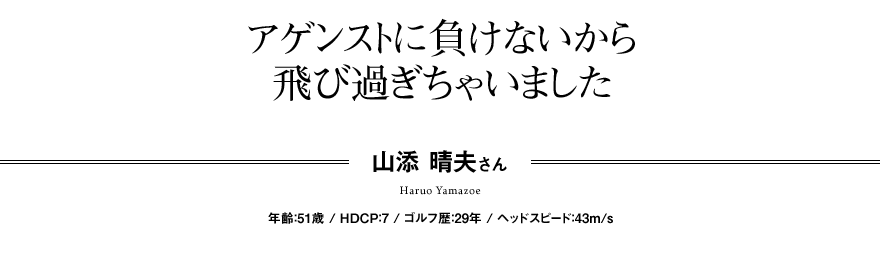 アゲンストに負けないから 飛び過ぎちゃいました 山添 晴夫さん 年齢：51歳 / HDCP：7 / ゴルフ歴：29年 / ヘッドスピード：43m/s