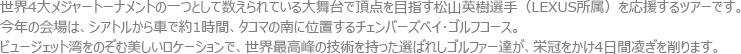 世界4大メジャートーナメントの一つとして数えられている大舞台で頂点を目指す松山英樹選手（LEXUS所属）を応援するツアーです。今年の会場は、シアトルから車で約1時間、タコマの南に位置するチャンバーズベイ･ゴルフコース。ビュージェット湾をのぞむ美しいロケーションで、世界最高峰の技術を持った選ばれしゴルファー達が、栄冠をかけ4日間凌ぎを削ります。