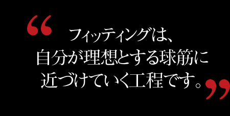 フィッティングは、 自分が理想とする球筋に 近づけていく工程です。