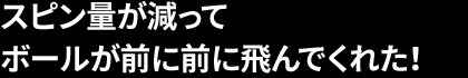 スピン量が減って ボールが前に前に飛んでくれた！