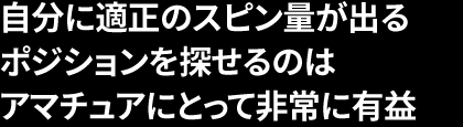 自分に適正のスピン量が出る ポジションを探せるのは アマチュアにとって非常に有益