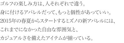 ゴルフの楽しみ方は、人それぞれで違う。身に付けるアパレルだって、もっと個性があっていい。2015年の春夏からスタートするミズノの新アパレルには、これまでになかった自由な雰囲気と、カジュアルさを備えたアイテムが揃っている。