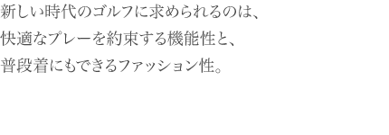 新しい時代のゴルフに求められるのは、 快適なプレーを約束する機能性と、 普段着にもできるファッション性。
