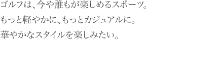 ゴルフは、今や誰もが楽しめるスポーツ。 もっと軽やかに、もっとカジュアルに。 華やかなスタイルを楽しみたい。