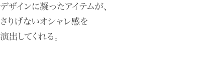 デザインに凝ったアイテムが、 さりげないオシャレ感を 演出してくれる。 