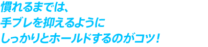 慣れるまでは、 手ブレを抑えるように しっかりとホールドするのがコツ！