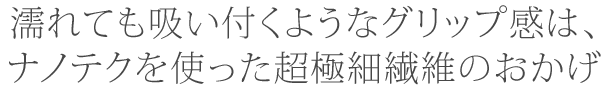 濡れても吸い付くようなグリップ感は、 ナノテクを使った超極細繊維のおかげ