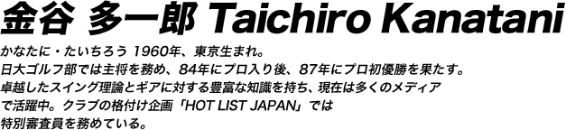 金谷多一郎 TaichiroKanatani かなたに・たいちろう 1960年、東京生まれ。
日大ゴルフ部では主将を務め、84年にプロ入り後、87年にプロ初優勝を果たす。
卓越したスイング理論とギアに対する豊富な知識を持ち、現在は多くのメディア
で活躍中。クラブの格付け企画「HOT LIST JAPAN」では
特別審査員を務めている。