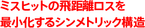 ミスヒットの飛距離ロスを最小化するシンメトリック構造