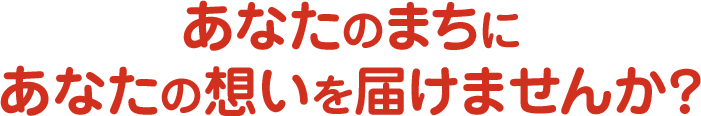 あなたのまちにあなたの想いを届けませんか？