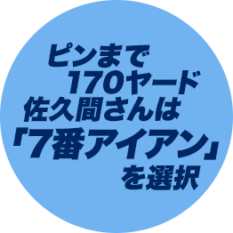 ピンまで170ヤード佐久間さんは「7番アイアン」を選択