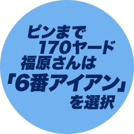 ピンまで170ヤード福原さんは「6番アイアン」を選択