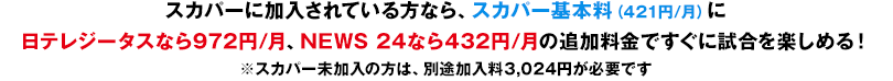 スカパーに加入されている方なら、スカパー基本料（421円/月）に日テレジータスなら972円/月、NEWS 24なら432円/月の追加料金ですぐに試合を楽しめる！※スカパー未加入の方は、別途加入料3,024円が必要です