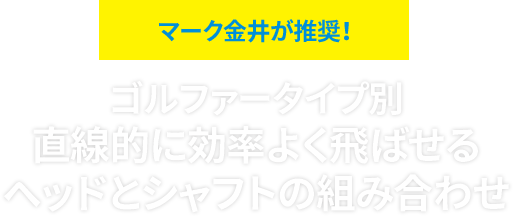 マーク金井が推奨！ゴルファータイプ別 直線的に効率よく飛ばせる ヘッドとシャフトの組み合わせ