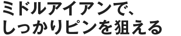 ミドルアイアンで、しっかりピンを狙える