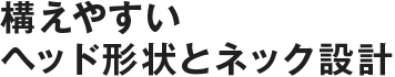構えやすいヘッド形状とネック設計