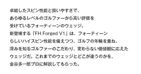 卓越したスピン性能と扱いやすさで、あらゆるレベルのゴルファーから高い評価を受けているフォーティーンのウェッジ。新登場する「FH Forged V1」は、フォーティーンらしいハイスピン性能を備えつつ、ゴルフの年輪を重ね、深みを知るゴルファーのこだわり、変わらない価値観に応えたウェッジだ。これまでのウェッジとどこが違うのかを、金谷多一郎プロに解説してもらった。