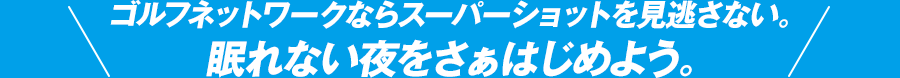 ゴルフネットワークならスーパーショットを見逃さない。眠れない夜をさぁはじめよう。