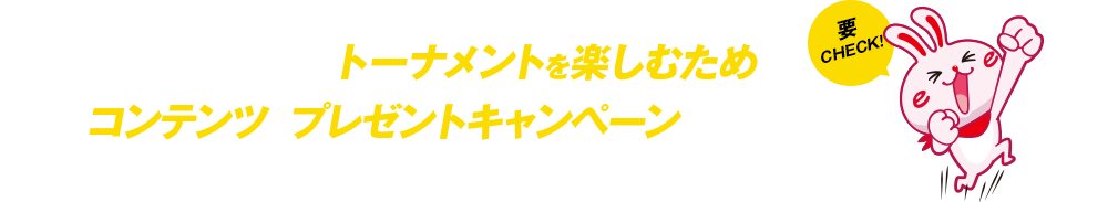 その他、トーナメントを楽しむためのコンテンツやプレゼントキャンペーンを随時更新！