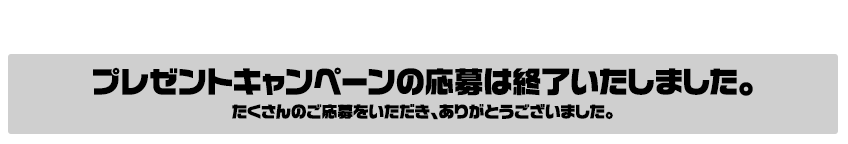 プレゼントキャンペーンの応募は終了いたしました。たくさんのご応募をいただき、ありがとうございました。