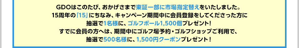 GDOはこのたび、おかげさまで東証一部に市場指定替えをいたしました。15周年の「15」にちなみ、キャンペーン期間中に会員登録をしてくださった方に抽選で1名様に、ゴルフボール1,500個プレゼント！すでに会員の方へは、期間中にゴルフ場予約・ゴルフショップご利用で、抽選で500名様に、1,500円クーポンプレゼント！