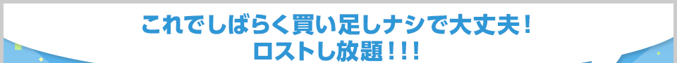 これでしばらく買い足しナシで大丈夫！ロストし放題！！！