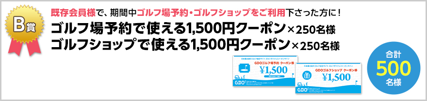 B賞　既存会員様で、期間中ゴルフ場予約・ゴルフショップをご利用下さった方に！　ゴルフ場予約で使える1,500円クーポン×250名様　ゴルフショップで使える1,500円クーポン×250名様　合計500名様