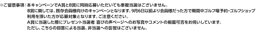 ※ご留意事項：本キャンペーンでA賞とB賞に同時応募いただいても重複当選はございません。
                   B賞に関しては、既存会員様向けのキャンペーンとなります。9月6日以前より会員様だった方で期間中ゴルフ場予約・ゴルフショップ
                   利用を頂いた方が応募対象となります。ご注意ください。
                   A賞に当選した際にプレゼント当選者 喜びの声ページへのお写真やコメントの掲載可否をお伺いしています。
                   ただし、こちらの回答による当選、非当選への影響はございません。