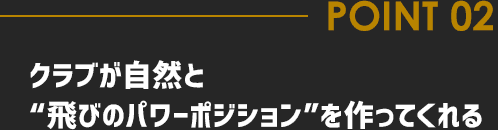 POINT02 クラブが自然と“飛びのパワーポジション”を作ってくれる