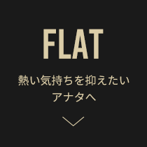 FLAT 熱い気持ちを抑えたいアナタへ