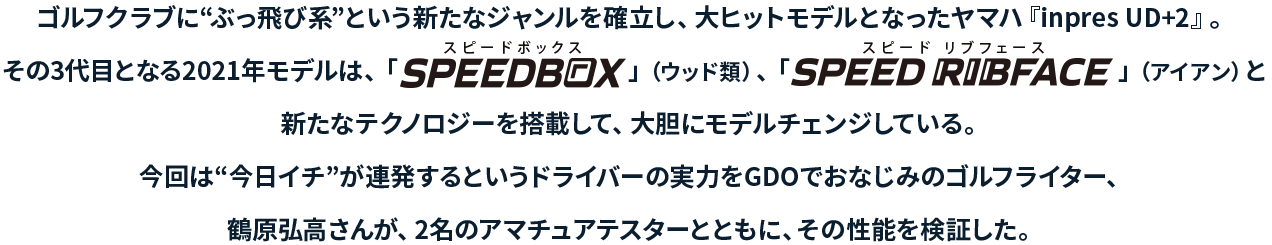 ゴルフクラブに“ぶっ飛び系”という新たなジャンルを確立し、大ヒットモデルとなったヤマハ『inpres UD+2』今回は“今日イチ”が連発するというドライバーの実力をGDOでおなじみのゴルフライター、鶴原弘高さんが、2名のアマチュアテスターとともに、その性能を検証した。