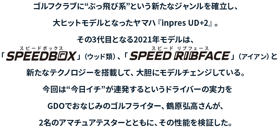 ゴルフクラブに“ぶっ飛び系”という新たなジャンルを確立し、大ヒットモデルとなったヤマハ『inpres UD+2』今回は“今日イチ”が連発するというドライバーの実力をGDOでおなじみのゴルフライター、鶴原弘高さんが、2名のアマチュアテスターとともに、その性能を検証した。