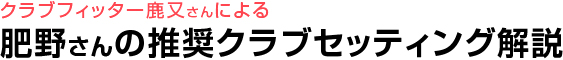 クラブフィッター鹿又さんによる 肥野さんの推奨クラブセッティング解説