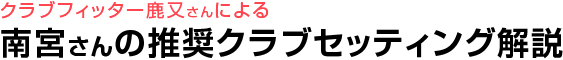 クラブフィッター鹿又さんによる 南宮さんの推奨クラブセッティング解説